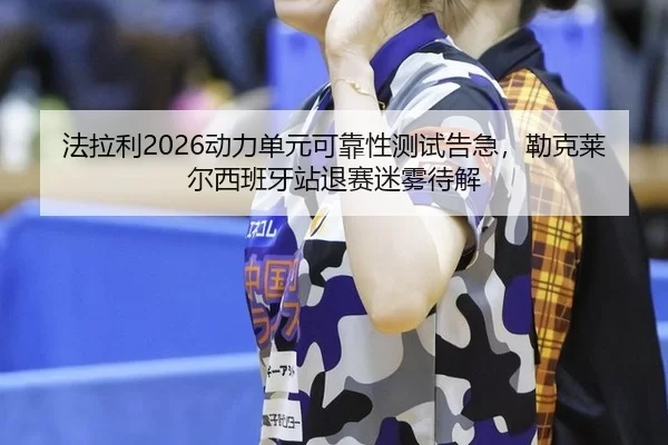 法拉利2026动力单元可靠性测试告急，勒克莱尔西班牙站退赛迷雾待解